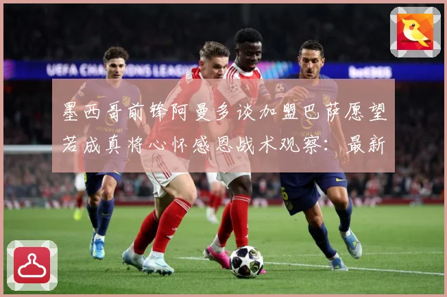 墨西哥前锋阿曼多谈加盟巴萨愿望若成真将心怀感恩战术观察：最新赛事动态与深度分析