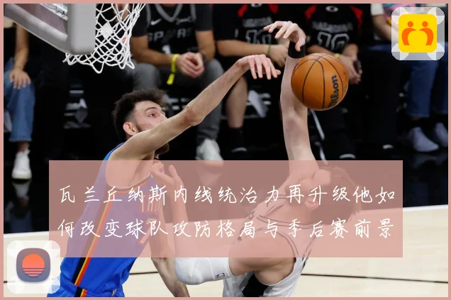 瓦兰丘纳斯内线统治力再升级他如何改变球队攻防格局与季后赛前景：最新赛事动态与深度分析