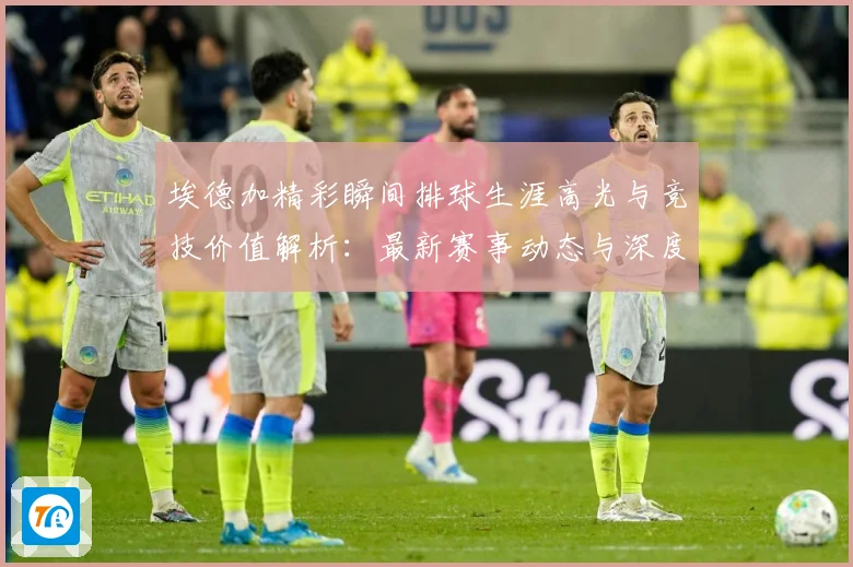 埃德加精彩瞬间排球生涯高光与竞技价值解析：最新赛事动态与深度分析