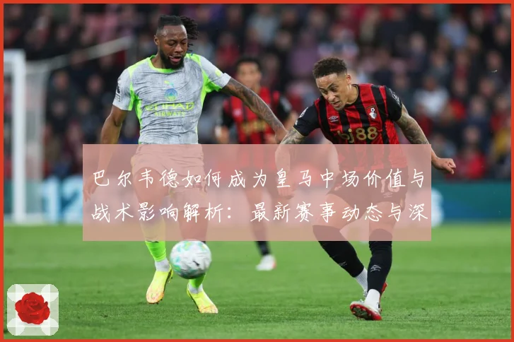 巴尔韦德如何成为皇马中场价值与战术影响解析：最新赛事动态与深度分析