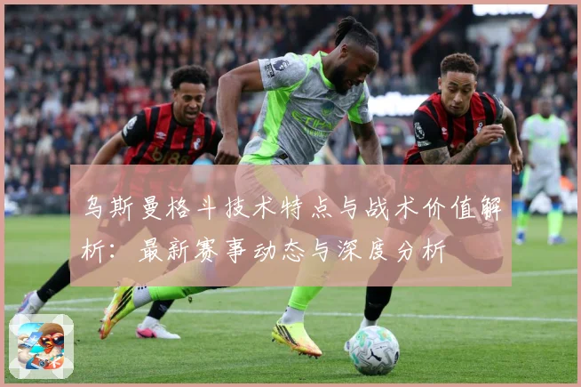 乌斯曼格斗技术特点与战术价值解析：最新赛事动态与深度分析