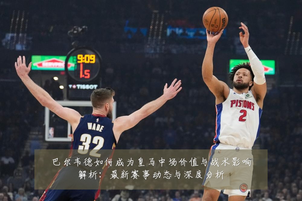 巴尔韦德如何成为皇马中场价值与战术影响解析：最新赛事动态与深度分析