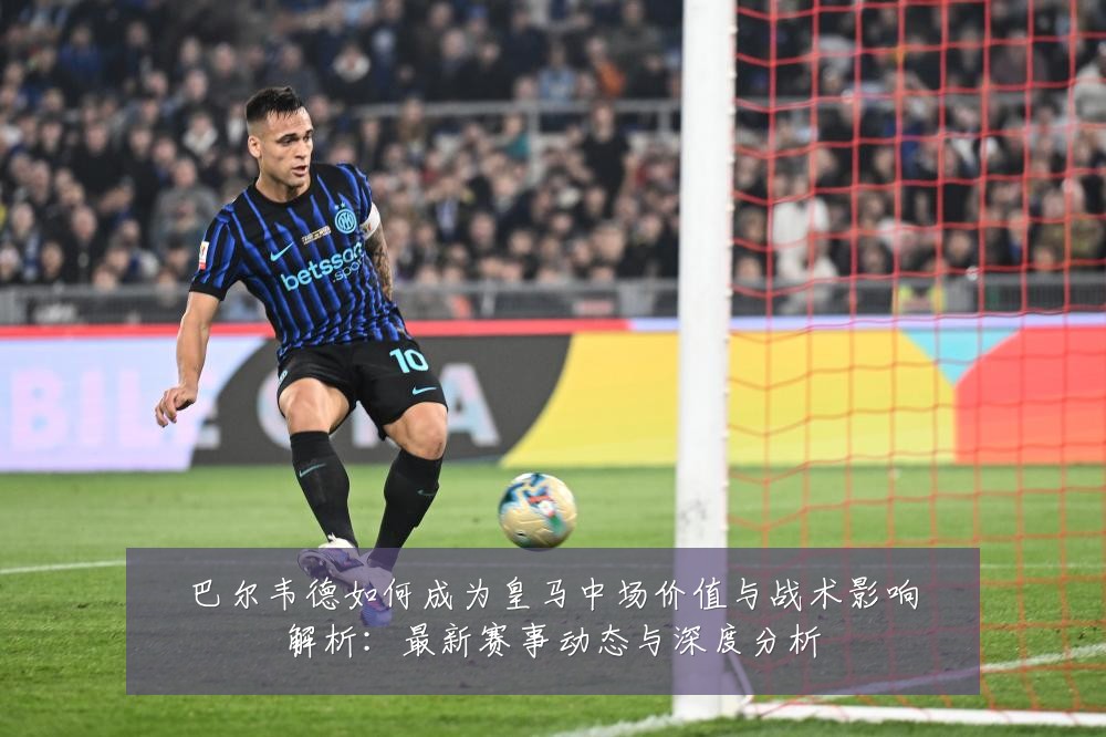 巴尔韦德如何成为皇马中场价值与战术影响解析：最新赛事动态与深度分析