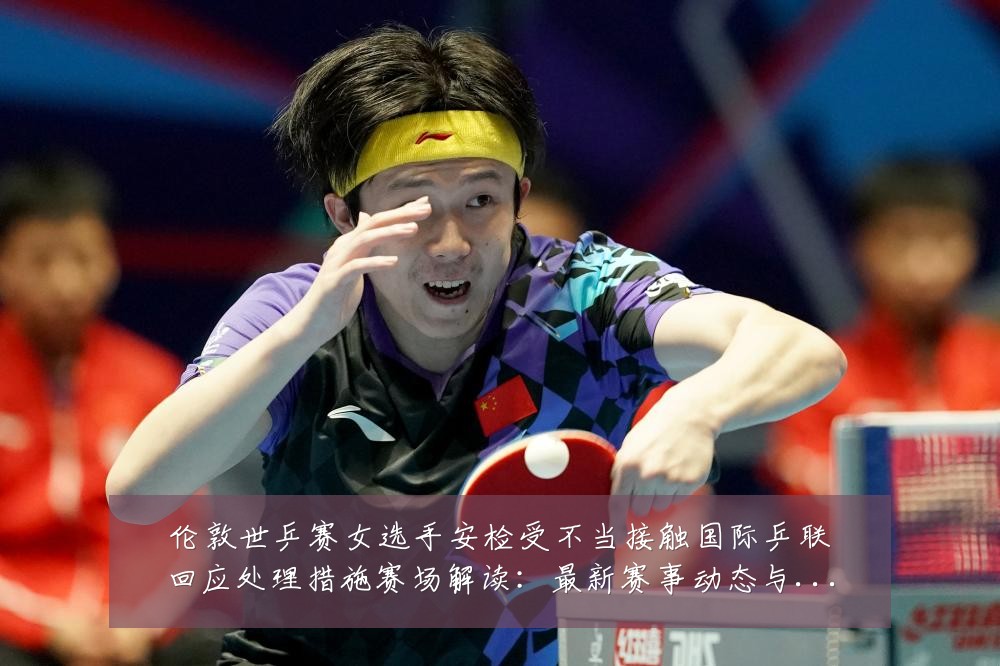 伦敦世乒赛女选手安检受不当接触国际乒联回应处理措施赛场解读:最新赛事动态与深度分析