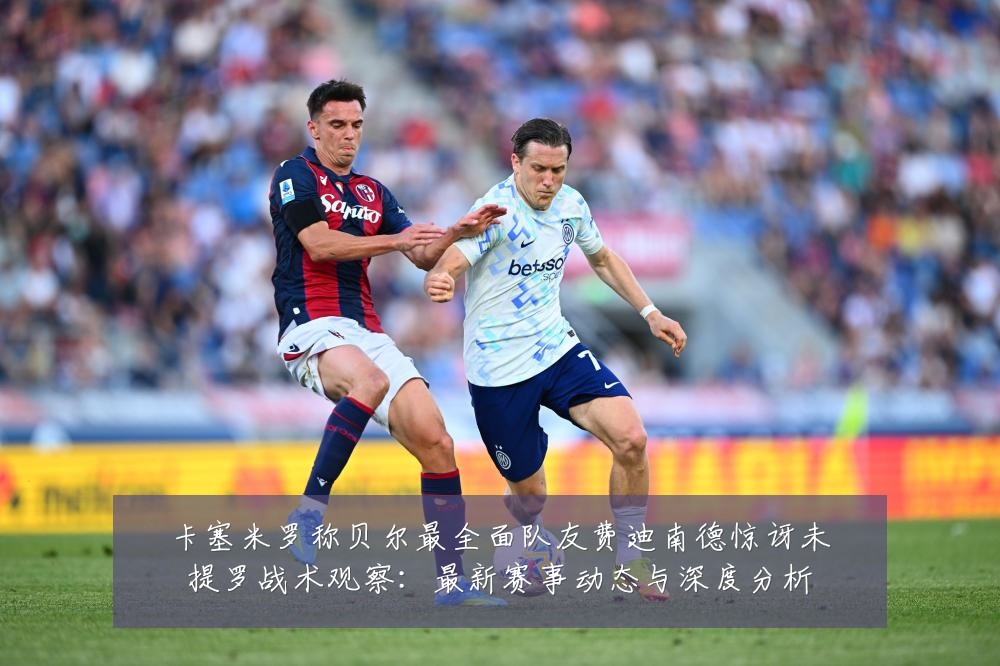 卡塞米罗称贝尔最全面队友费迪南德惊讶未提罗战术观察:最新赛事动态与深度分析