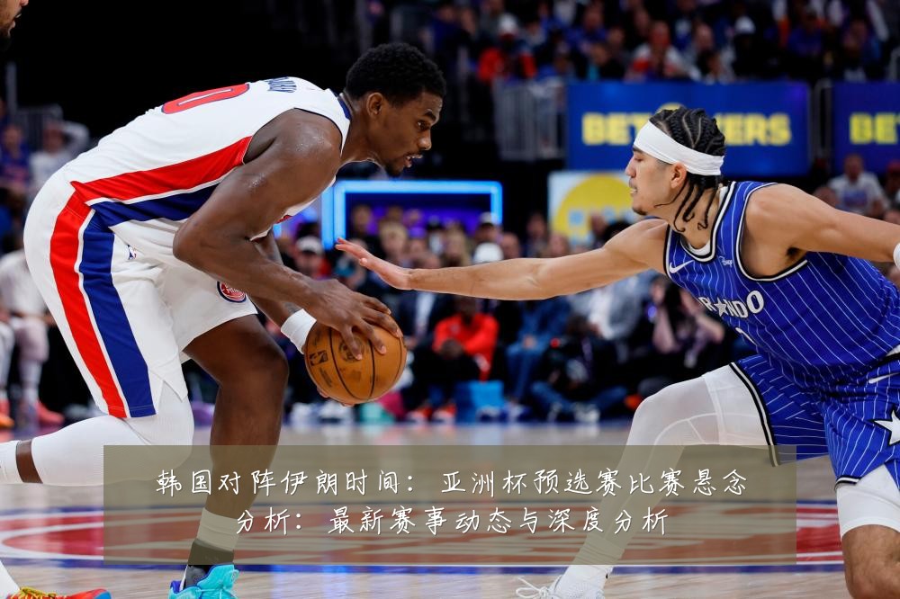 韩国对阵伊朗时间:亚洲杯预选赛比赛悬念分析:最新赛事动态与深度分析