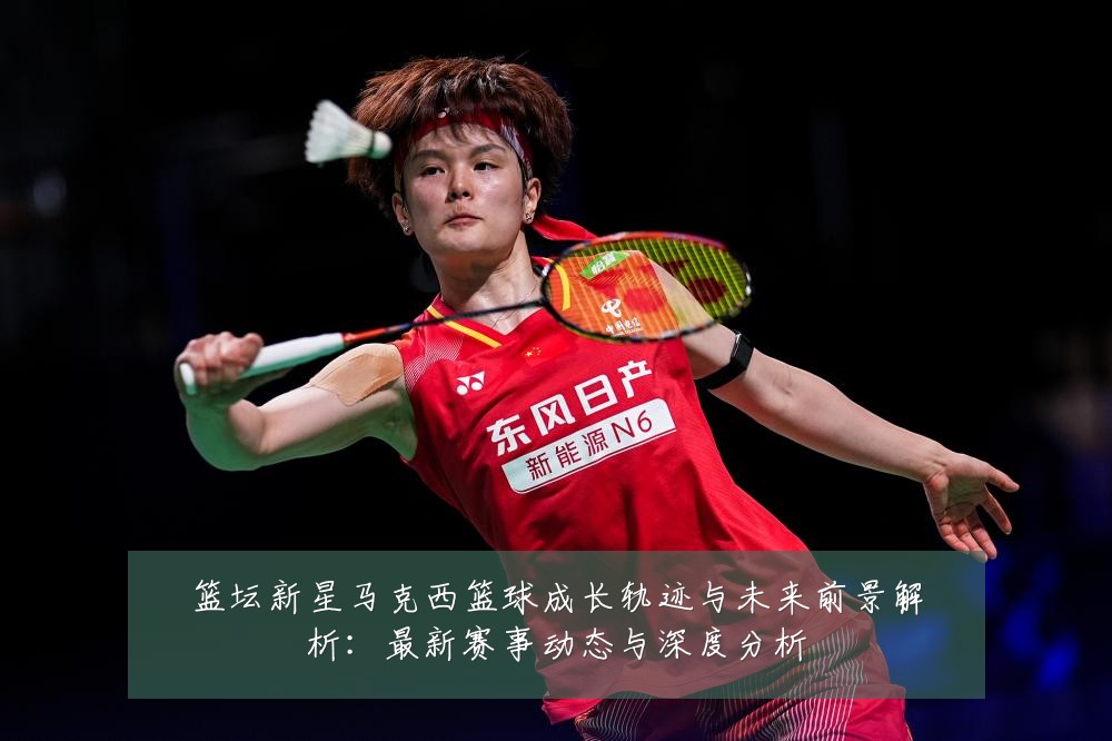 篮坛新星马克西篮球成长轨迹与未来前景解析:最新赛事动态与深度分析