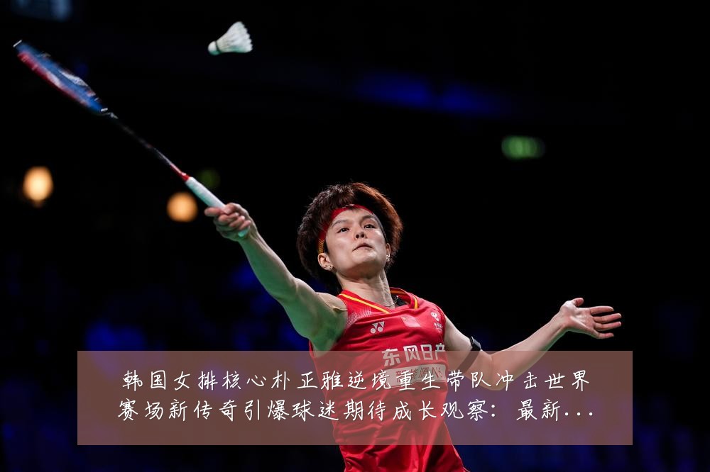 韩国女排核心朴正雅逆境重生带队冲击世界赛场新传奇引爆球迷期待成长观察：最新赛事动态与深度分析